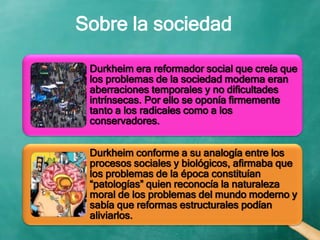 Sobre la sociedad
Durkheim era reformador social que creía que
los problemas de la sociedad moderna eran
aberraciones temporales y no dificultades
intrínsecas. Por ello se oponía firmemente
tanto a los radicales como a los
conservadores.
Durkheim conforme a su analogía entre los
procesos sociales y biológicos, afirmaba que
los problemas de la época constituían
“patologías” quien reconocía la naturaleza
moral de los problemas del mundo moderno y
sabía que reformas estructurales podían
aliviarlos.
 