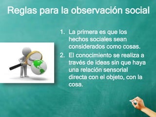 Reglas para la observación social
1. La primera es que los
hechos sociales sean
considerados como cosas.
2. El conocimiento se realiza a
través de ideas sin que haya
una relación sensorial
directa con el objeto, con la
cosa.
 