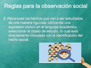 Reglas para la observación social
3. Reconocer los hechos que van a ser estudiados
de una manera rigurosa. Utilizando una
expresión común en el lenguaje académico,
seleccionar el objeto de estudio, lo cual está
directamente vinculado con la identificación del
hecho social.
 