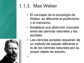 1.1.3. Max Weber
• El concepto de la sociología de
Weber, es diferente al positivismo
y al marxismo.
• Establece una distinción concreta
entre las ciencias naturales y las
sociales.
• Las ciencias sociales requieren de
un método de estudio diferente a
la de las ciencias naturales por su
propio objeto de estudio.
•
 