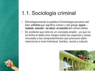 1.1. Sociología criminal
• Etimologicamente la palabra Criminologia proviene del
latin criminis que significa crimen y del griego logos —
tratado, estudio— es decir, el estudio del crimen-delito.
• Es evidente que este es un concepto amplio , ya que no
se limita al delito sino integra todos los aspectos y áreas
vinculado a los comportamientos que provocan daño
intencional a nivel individual, familiar, social y cultural.
 