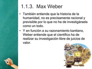 1.1.3. Max Weber
• También entiende que la historia de la
humanidad, no es precisamente racional y
previsible por lo que no ha de investigársela
como un todo.
• Y en función a su razonamiento kantiano,
Weber entiende que el científico ha de
realizar su investigación libre de juicios de
valor.
 