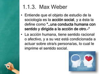 1.1.3. Max Weber
• Entiende que el objeto de estudio de la
sociología es la acción social, y a ésta la
define como "…una conducta humana con
sentido y dirigida a la acción de otro.-“
• La acción humana, tiene sentido racional
o afectivo, y a su vez está condicionada a
actuar sobre otra/s persona/as, lo cual le
imprime el sentido social.
 