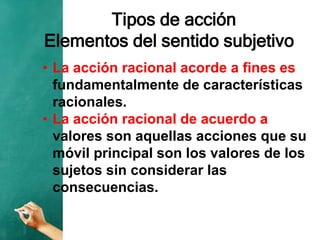 Tipos de acción
Elementos del sentido subjetivo
• La acción racional acorde a fines es
fundamentalmente de características
racionales.
• La acción racional de acuerdo a
valores son aquellas acciones que su
móvil principal son los valores de los
sujetos sin considerar las
consecuencias.
 