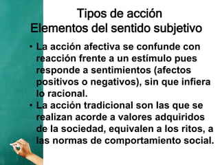 Tipos de acción
Elementos del sentido subjetivo
• La acción afectiva se confunde con
reacción frente a un estímulo pues
responde a sentimientos (afectos
positivos o negativos), sin que infiera
lo racional.
• La acción tradicional son las que se
realizan acorde a valores adquiridos
de la sociedad, equivalen a los ritos, a
las normas de comportamiento social.
 