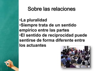 Sobre las relaciones
•La pluralidad
•Siempre trata de un sentido
empírico entre las partes
•El sentido de reciprocidad puede
sentirse de forma diferente entre
los actuantes
 