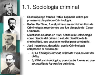 1.1. Sociología criminal
• El antropólogo francés Pablo Topinard, utiliza por
primera vez la palabra Criminología.
• Rafael Garófalo, fue el primero en escribir un libro de
Criminología; recordemos que fue discípulo de Cesar
Lombroso.
• Quintiliano Saldaña en 1929 define a la Criminología
como ciencia del crimen o estudio científico de la
criminalidad, sus causas o medios para combatirla.
• José Ingenieros, describía que la Criminología
comprende el estudio de:
– a) La Etiología Criminal, referente a las causas del
delito;
– b) Clínica criminológica, que son las formas en que
se manifiesta los hechos delictivos.
 