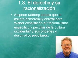 1.3. El derecho y su
racionalización
• Stephen Kalberg señala que el
asunto primordial y central para
Weber consiste en el “racionalismo
específico y peculiar de la cultura
occidental” y sus orígenes y
desarrollos peculiares.
 