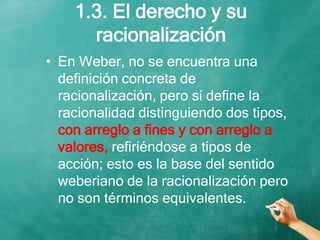 1.3. El derecho y su
racionalización
• En Weber, no se encuentra una
definición concreta de
racionalización, pero sí define la
racionalidad distinguiendo dos tipos,
con arreglo a fines y con arreglo a
valores, refiriéndose a tipos de
acción; esto es la base del sentido
weberiano de la racionalización pero
no son términos equivalentes.
 
