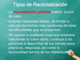 Tipos de Racionalización
• La racionalización práctica realiza juicios
de valor.
• Aceptan realidades dadas, se limitan a
calcular las formas más oportunas de tratar
las dificultades que se presentan.
• Se oponen a cualquier cosa que amenace
trascender la rutina diaria; conduce a las
personas a desconfiar de los valores poco
prácticos, religiosos, así como la
racionalidad teórica de los intelectuales
 