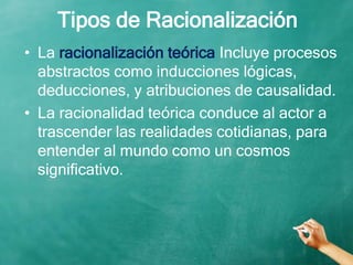Tipos de Racionalización
• La racionalización teórica Incluye procesos
abstractos como inducciones lógicas,
deducciones, y atribuciones de causalidad.
• La racionalidad teórica conduce al actor a
trascender las realidades cotidianas, para
entender al mundo como un cosmos
significativo.
 