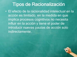 Tipos de Racionalización
• El efecto de la racionalidad intelectual en la
acción es limitado. en la medida en que
implica procesos cognitivos no necesita
influir en la acción y tiene el poder de
introducir nuevas pautas de acción solo
indirectamente.
 