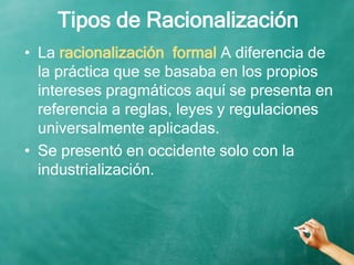 Tipos de Racionalización
• La racionalización formal A diferencia de
la práctica que se basaba en los propios
intereses pragmáticos aquí se presenta en
referencia a reglas, leyes y regulaciones
universalmente aplicadas.
• Se presentó en occidente solo con la
industrialización.
 
