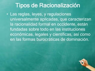 Tipos de Racionalización
• Las reglas, leyes, y regulaciones
universalmente aplicadas, que caracterizan
la racionalidad formal en occidente, están
fundadas sobre todo en las instituciones
económicas, legales y científicas, así como
en las formas burocráticas de dominación.
 