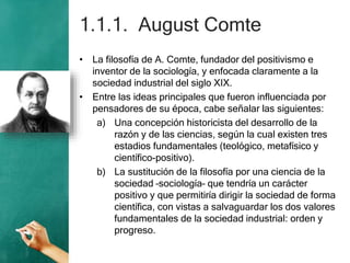 1.1.1. August Comte
• La filosofía de A. Comte, fundador del positivismo e
inventor de la sociología, y enfocada claramente a la
sociedad industrial del siglo XIX.
• Entre las ideas principales que fueron influenciada por
pensadores de su época, cabe señalar las siguientes:
a) Una concepción historicista del desarrollo de la
razón y de las ciencias, según la cual existen tres
estadios fundamentales (teológico, metafísico y
científico-positivo).
b) La sustitución de la filosofía por una ciencia de la
sociedad –sociología– que tendría un carácter
positivo y que permitiría dirigir la sociedad de forma
científica, con vistas a salvaguardar los dos valores
fundamentales de la sociedad industrial: orden y
progreso.
 