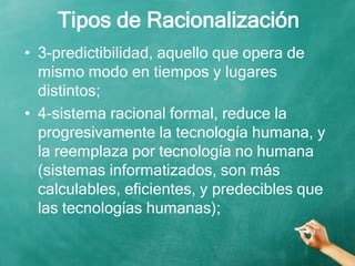 Tipos de Racionalización
• 3-predictibilidad, aquello que opera de
mismo modo en tiempos y lugares
distintos;
• 4-sistema racional formal, reduce la
progresivamente la tecnología humana, y
la reemplaza por tecnología no humana
(sistemas informatizados, son más
calculables, eficientes, y predecibles que
las tecnologías humanas);
 