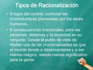 Tipos de Racionalización
• 5-logro del control, controlar las
incertidumbres planteadas por los seres
humanos.
• 6-consecuencias irracionales, para las
personas, sistemas y la sociedad en su
conjunto. Desde el punto de vista de
Weber una de las irracionalidades es que
el mundo tiende a desencantarse y a ser
menos mágico, siendo menos significativo
para la gente.
 