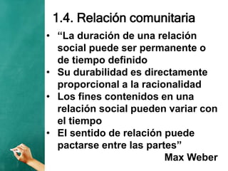 1.4. Relación comunitaria
• “La duración de una relación
social puede ser permanente o
de tiempo definido
• Su durabilidad es directamente
proporcional a la racionalidad
• Los fines contenidos en una
relación social pueden variar con
el tiempo
• El sentido de relación puede
pactarse entre las partes”
Max Weber
 