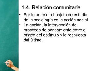 1.4. Relación comunitaria
• Por lo anterior el objeto de estudio
de la sociología es la acción social.
• La acción, la intervención de
procesos de pensamiento entre el
origen del estímulo y la respuesta
del último.
 
