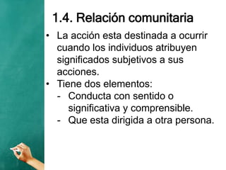 1.4. Relación comunitaria
• La acción esta destinada a ocurrir
cuando los individuos atribuyen
significados subjetivos a sus
acciones.
• Tiene dos elementos:
- Conducta con sentido o
significativa y comprensible.
- Que esta dirigida a otra persona.
 