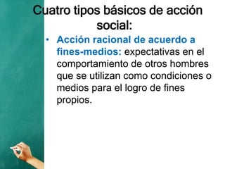 Cuatro tipos básicos de acción
social:
• Acción racional de acuerdo a
fines-medios: expectativas en el
comportamiento de otros hombres
que se utilizan como condiciones o
medios para el logro de fines
propios.
 