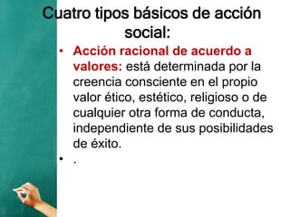 Cuatro tipos básicos de acción
social:
• Acción racional de acuerdo a
valores: está determinada por la
creencia consciente en el propio
valor ético, estético, religioso o de
cualquier otra forma de conducta,
independiente de sus posibilidades
de éxito.
• .
 