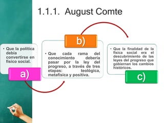 1.1.1. August Comte
• Que la política
debía
convertirse en
físico social.
a)
• Que cada rama del
conocimiento debería
pasar por la ley del
progreso, a través de tres
etapas: teológica,
metafísica y positiva.
b)
• Que la finalidad de la
física social era el
descubrimiento de las
leyes del progreso que
gobiernan los cambios
históricos.
c)
 
