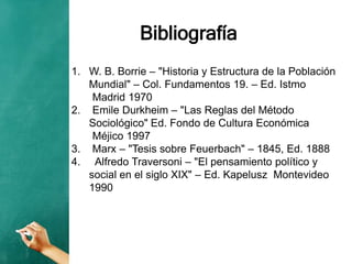 Bibliografía
1. W. B. Borrie – "Historia y Estructura de la Población
Mundial" – Col. Fundamentos 19. – Ed. Istmo
Madrid 1970
2. Emile Durkheim – "Las Reglas del Método
Sociológico" Ed. Fondo de Cultura Económica
Méjico 1997
3. Marx – "Tesis sobre Feuerbach" – 1845, Ed. 1888
4. Alfredo Traversoni – "El pensamiento político y
social en el siglo XIX" – Ed. Kapelusz Montevideo
1990
 