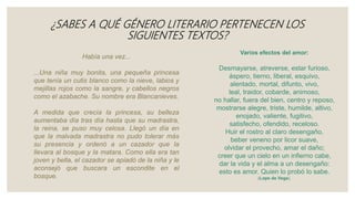 ¿SABES A QUÉ GÉNERO LITERARIO PERTENECEN LOS
SIGUIENTES TEXTOS?
Varios efectos del amor:
Desmayarse, atreverse, estar furioso,
áspero, tierno, liberal, esquivo,
alentado, mortal, difunto, vivo,
leal, traidor, cobarde, animoso,
no hallar, fuera del bien, centro y reposo,
mostrarse alegre, triste, humilde, altivo,
enojado, valiente, fugitivo,
satisfecho, ofendido, receloso.
Huir el rostro al claro desengaño,
beber veneno por licor suave,
olvidar el provecho, amar el daño;
creer que un cielo en un infierno cabe,
dar la vida y el alma a un desengaño:
esto es amor. Quien lo probó lo sabe.
(Lope de Vega).
Había una vez...
...Una niña muy bonita, una pequeña princesa
que tenía un cutis blanco como la nieve, labios y
mejillas rojos como la sangre, y cabellos negros
como el azabache. Su nombre era Blancanieves.
A medida que crecía la princesa, su belleza
aumentaba día tras día hasta que su madrastra,
la reina, se puso muy celosa. Llegó un día en
que la malvada madrastra no pudo tolerar más
su presencia y ordenó a un cazador que la
llevara al bosque y la matara. Como ella era tan
joven y bella, el cazador se apiadó de la niña y le
aconsejó que buscara un escondite en el
bosque.
 