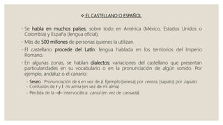  EL CASTELLANO O ESPAÑOL.
- Se habla en muchos países, sobre todo en América (México, Estados Unidos o
Colombia) y España (lengua oficial).
- Más de 500 millones de personas quienes la utilizan.
- El castellano procede del Latín: lengua hablada en los territorios del Imperio
Romano.
- En algunas zonas, se hablan dialectos: variaciones del castellano que presentan
particularidades en su vocabulario o en la pronunciación de algún sonido. Por
ejemplo, andaluz o el canario:
- Seseo : Pronunciación de s en vez de z. Ejemplo:[seresa] por cereza, [sapato] por zapato.
- Confusión de r y l: mi arma (en vez de mi alma)
- Pérdida de la –d– intervocálica: cansá (en vez de cansada).
 