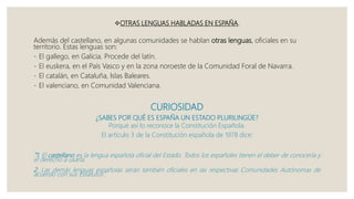 OTRAS LENGUAS HABLADAS EN ESPAÑA.
Además del castellano, en algunas comunidades se hablan otras lenguas, oficiales en su
territorio. Estas lenguas son:
- El gallego, en Galicia. Procede del latín.
- El euskera, en el País Vasco y en la zona noroeste de la Comunidad Foral de Navarra.
- El catalán, en Cataluña, Islas Baleares.
- El valenciano, en Comunidad Valenciana.
CURIOSIDAD
¿SABES POR QUÉ ES ESPAÑA UN ESTADO PLURILINGÜE?
Porque así lo reconoce la Constitución Española.
El artículo 3 de la Constitución española de 1978 dice:
“1. El castellano es la lengua española oficial del Estado. Todos los españoles tienen el deber de conocerla y
el derecho a usarla.
2. Las demás lenguas españolas serán también oficiales en las respectivas Comunidades Autónomas de
acuerdo con sus Estatutos”.
 