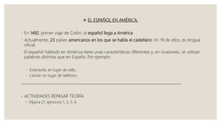  EL ESPAÑOL EN AMÉRICA.
- En 1492, primer viaje de Colón, el español llega a América.
- Actualmente, 23 países americanos en los que se habla el castellano. En 19 de ellos, es lengua
oficial.
- El español hablado en América tiene unas características diferentes y, en ocasiones, se utilizan
palabras distintas que en España. Por ejemplo:
- Estampilla, en lugar de sello,
- Celular, en lugar de teléfono.
______________________________________________________________________________________
◦ ACTIVIDADES REPASAR TEORÍA.
◦ Página 21: ejercicios 1, 3, 5, 6.
 