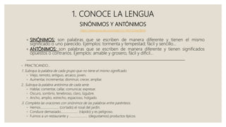 1. CONOCE LA LENGUA
SINÓNIMOS Y ANTÓNIMOS
https://www.youtube.com/watch?v=McY3LMe2BvM
◦ SINÓNIMOS: son palabras que se escriben de manera diferente y tienen el mismo
significado o uno parecido. Ejemplos: tormenta y tempestad; fácil y sencillo…
◦ ANTÓNIMOS: son palabras que se escriben de manera diferente y tienen significados
opuestos o contrarios. Ejemplos: amable y grosero, fácil y difícil…
___________________________________________________________________________________
◦ PRACTICANDO…
1. Subraya la palabra de cada grupo que no tiene el mismo significado.
◦ Viejo, remoto, antiguo, arcaico, joven.
◦ Aumentar, incrementar, disminuir, crecer, ampliar.
2. Subraya la palabra antónima de cada serie.
◦ Hablar, comentar, callar, comunicar, expresar.
◦ Oscuro, sombrío, tenebroso, claro, lúgubre.
◦ Ancho, amplio, estrecho, espacioso, holgado.
3. Completa las oraciones con sinónimos de las palabras entre paréntesis.
◦ Hemos....................... (cortado) el rosal del jardín.
◦ Conduce demasiado...................... (rápido) y es peligroso.
◦ Fuimos a un restaurante y ....................... (degustamos) productos típicos.
 