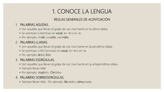 1. CONOCE LA LENGUA
REGLAS GENERALES DE ACENTUACIÓN
1. PALABRAS AGUDAS.
 Son aquellas que llevan el golpe de voz mas fuerte en la última sílaba.
 Se acentúan si terminan en vocal, en –n o en –s.
 Por ejemplo: chalé, corazón, veintidós.
2. PALABRAS LLANAS.
 Son aquellas que llevan el golpe de voz mas fuerte en la penúltima sílaba.
 Se acentúan si NO terminan en vocal, en –n o en –s.
 Por ejemplo: árbol, líder.
3. PALABRAS ESDRÚJULAS.
 Son aquellas que llevan el golpe de voz mas fuerte en la antepenúltima sílaba.
 Siempre llevan tilde.
 Por ejemplo: depósito, Córdoba
4. PALABRAS SOBREESDRÚJULAS.
 Siempre llevan tilde. Por ejemplo: llévatelos, cómprasela.
 