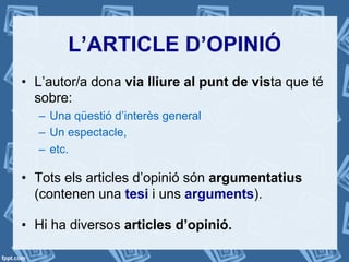 L’ARTICLE D’OPINIÓ
•  L’autor/a dona via lliure al punt de vista que té
sobre:
–  Una qüestió d’interès general
–  Un espectacle,
–  etc.
•  Tots els articles d’opinió són argumentatius
(contenen una tesi i uns arguments).
•  Hi ha diversos articles d’opinió.
 