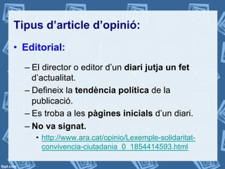 Tipus d’article d’opinió:
•  Editorial:
– El director o editor d’un diari jutja un fet
d’actualitat.
– Defineix la tendència política de la
publicació.
– Es troba a les pàgines inicials d’un diari.
– No va signat.
•  http://www.ara.cat/opinio/Lexemple-solidaritat-
convivencia-ciutadania_0_1854414593.html
 