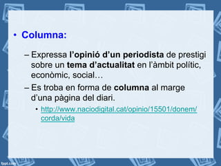 •  Columna:
– Expressa l’opinió d’un periodista de prestigi
sobre un tema d’actualitat en l’àmbit polític,
econòmic, social…
– Es troba en forma de columna al marge
d’una pàgina del diari.
•  http://www.naciodigital.cat/opinio/15501/donem/
corda/vida
 