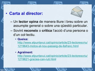 •  Carta al director:
–  Un lector opina de manera lliure i breu sobre un
assumpte general o sobre una qüestió particular.
–  Sovint reconeix o critica l’acció d’una persona o
d’un col·lectiu.
•  Queixa:
http://www.elpuntavui.cat/opinio/article/23-lectorescriu/
1219643-motos-al-nou-passeig-de-llafranc.html
•  Agraïment:
http://www.elpuntavui.cat/opinio/article/23-lectorescriu/
1219621-gracies-can-ruti.html
 