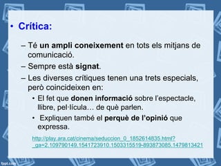 •  Crítica:
–  Té un ampli coneixement en tots els mitjans de
comunicació.
–  Sempre està signat.
–  Les diverses crítiques tenen una trets especials,
però coincideixen en:
•  El fet que donen informació sobre l’espectacle,
llibre, pel·lícula… de què parlen.
•  Expliquen també el perquè de l’opinió que
expressa.
http://play.ara.cat/cinema/seduccion_0_1852614835.html?
_ga=2.109790149.1541723910.1503315519-893873085.1479813421
 