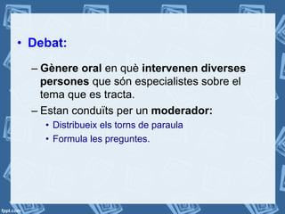 •  Debat:
– Gènere oral en què intervenen diverses
persones que són especialistes sobre el
tema que es tracta.
– Estan conduïts per un moderador:
•  Distribueix els torns de paraula
•  Formula les preguntes.
 