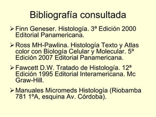 Bibliografía consultada
Finn Geneser. Histología. 3ª Edición 2000
Editorial Panamericana.
Ross MH-Pawlina. Histología Texto y Atlas
color con Biología Celular y Molecular. 5ª
Edición 2007 Editorial Panamericana.
Fawcett D.W. Tratado de Histología. 12ª
Edición 1995 Editorial Interamericana. Mc
Graw-Hill.
Manuales Micromeds Histología (Riobamba
781 1ºA, esquina Av. Córdoba).
 