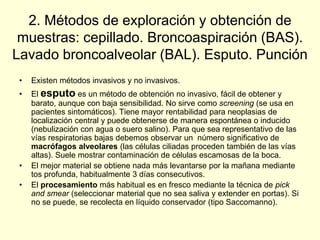 2. Métodos de exploración y obtención de
muestras: cepillado. Broncoaspiración (BAS).
Lavado broncoalveolar (BAL). Esputo. Punción
• Existen métodos invasivos y no invasivos.
• El esputo es un método de obtención no invasivo, fácil de obtener y
barato, aunque con baja sensibilidad. No sirve como screening (se usa en
pacientes sintomáticos). Tiene mayor rentabilidad para neoplasias de
localización central y puede obtenerse de manera espontánea o inducido
(nebulización con agua o suero salino). Para que sea representativo de las
vías respiratorias bajas debemos observar un número significativo de
macrófagos alveolares (las células ciliadas proceden también de las vías
altas). Suele mostrar contaminación de células escamosas de la boca.
• El mejor material se obtiene nada más levantarse por la mañana mediante
tos profunda, habitualmente 3 días consecutivos.
• El procesamiento más habitual es en fresco mediante la técnica de pick
and smear (seleccionar material que no sea saliva y extender en portas). Si
no se puede, se recolecta en líquido conservador (tipo Saccomanno).
 