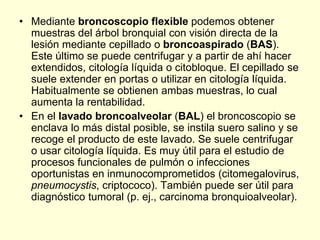 • Mediante broncoscopio flexible podemos obtener
muestras del árbol bronquial con visión directa de la
lesión mediante cepillado o broncoaspirado (BAS).
Este último se puede centrifugar y a partir de ahí hacer
extendidos, citología líquida o citobloque. El cepillado se
suele extender en portas o utilizar en citología líquida.
Habitualmente se obtienen ambas muestras, lo cual
aumenta la rentabilidad.
• En el lavado broncoalveolar (BAL) el broncoscopio se
enclava lo más distal posible, se instila suero salino y se
recoge el producto de este lavado. Se suele centrifugar
o usar citología líquida. Es muy útil para el estudio de
procesos funcionales de pulmón o infecciones
oportunistas en inmunocomprometidos (citomegalovirus,
pneumocystis, criptococo). También puede ser útil para
diagnóstico tumoral (p. ej., carcinoma bronquioalveolar).
 