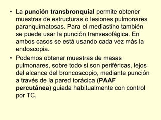 • La punción transbronquial permite obtener
muestras de estructuras o lesiones pulmonares
paranquimatosas. Para el mediastino también
se puede usar la punción transesofágica. En
ambos casos se está usando cada vez más la
endoscopia.
• Podemos obtener muestras de masas
pulmonares, sobre todo si son periféricas, lejos
del alcance del broncoscopio, mediante punción
a través de la pared torácica (PAAF
percutánea) guiada habitualmente con control
por TC.
 
