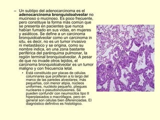 – Un subtipo del adenocarcinoma es el
adenocarcinoma bronquioloalveolar no
mucinoso o mucinoso. Es poco frecuente,
pero constituye la forma más común que
se presenta en pacientes que nunca
habían fumado en sus vidas, en mujeres
y asiáticos. Se define a un carcinoma
bronquioloalveolar como un carcinoma in
situ, es decir, no es un tumor invasivo
ni metastásico y se origina, como su
nombre indica, en una zona bastante
periférica del parénquima pulmonar, la
región terminal bronquioalveolar. A pesar
de que no invade otros tejidos, el
carcinoma bronquioloalveolar es un tumor
maligno y con frecuencia letal.
• Está constituido por placas de células
columnares que proliferan a lo largo del
marco de las paredes alveolares; más
pequeñas, con menor atipia, núcleos
uniformes, nucléolo pequeño, pliegues
nucleares o pseudoinclusiones. Se
pueden confundir con neumocitos tipo II
hiperplasiados o macrófagos, pero en
general son células bien diferenciadas. El
diagnóstico definitivo es histológico.
 