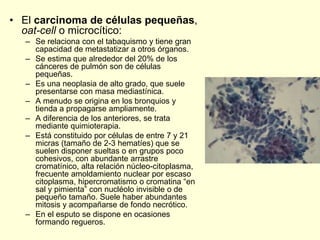 • El carcinoma de células pequeñas,
oat-cell o microcítico:
– Se relaciona con el tabaquismo y tiene gran
capacidad de metastatizar a otros órganos.
– Se estima que alrededor del 20% de los
cánceres de pulmón son de células
pequeñas.
– Es una neoplasia de alto grado, que suele
presentarse con masa mediastínica.
– A menudo se origina en los bronquios y
tienda a propagarse ampliamente.
– A diferencia de los anteriores, se trata
mediante quimioterapia.
– Está constituido por células de entre 7 y 21
micras (tamaño de 2-3 hematíes) que se
suelen disponer sueltas o en grupos poco
cohesivos, con abundante arrastre
cromatínico, alta relación núcleo-citoplasma,
frecuente amoldamiento nuclear por escaso
citoplasma, hipercromatismo o cromatina “en
sal y pimienta” con nucléolo invisible o de
pequeño tamaño. Suele haber abundantes
mitosis y acompañarse de fondo necrótico.
– En el esputo se dispone en ocasiones
formando regueros.
 