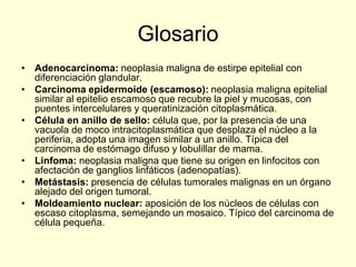 Glosario
• Adenocarcinoma: neoplasia maligna de estirpe epitelial con
diferenciación glandular.
• Carcinoma epidermoide (escamoso): neoplasia maligna epitelial
similar al epitelio escamoso que recubre la piel y mucosas, con
puentes intercelulares y queratinización citoplasmática.
• Célula en anillo de sello: célula que, por la presencia de una
vacuola de moco intracitoplasmática que desplaza el núcleo a la
periferia, adopta una imagen similar a un anillo. Típica del
carcinoma de estómago difuso y lobulillar de mama.
• Linfoma: neoplasia maligna que tiene su origen en linfocitos con
afectación de ganglios linfáticos (adenopatías).
• Metástasis: presencia de células tumorales malignas en un órgano
alejado del origen tumoral.
• Moldeamiento nuclear: aposición de los núcleos de células con
escaso citoplasma, semejando un mosaico. Típico del carcinoma de
célula pequeña.
 