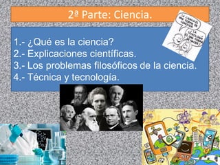 2ª Parte: Ciencia.
1.- ¿Qué es la ciencia?
2.- Explicaciones científicas.
3.- Los problemas filosóficos de la ciencia.
4.- Técnica y tecnología.
 