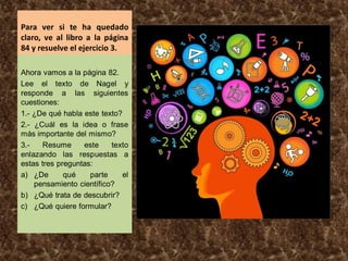 Para ver si te ha quedado
claro, ve al libro a la página
84 y resuelve el ejercicio 3.
Ahora vamos a la página 82.
Lee el texto de Nagel y
responde a las siguientes
cuestiones:
1.- ¿De qué habla este texto?
2.- ¿Cuál es la idea o frase
más importante del mismo?
3.- Resume este texto
enlazando las respuestas a
estas tres preguntas:
a) ¿De qué parte el
pensamiento científico?
b) ¿Qué trata de descubrir?
c) ¿Qué quiere formular?
 