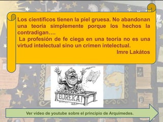 Los científicos tienen la piel gruesa. No abandonan
una teoría simplemente porque los hechos la
contradigan….
La profesión de fe ciega en una teoría no es una
virtud intelectual sino un crimen intelectual.
Imre Lakátos
Ver vídeo de youtube sobre el principio de Arquímedes.
 